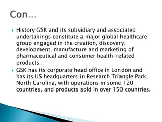  History GSK and its subsidiary and associated
undertakings constitute a major global healthcare
group engaged in the creation, discovery,
development, manufacture and marketing of
pharmaceutical and consumer health-related
products.
 GSK has its corporate head office in London and
has its US headquarters in Research Triangle Park,
North Carolina, with operations in some 120
countries, and products sold in over 150 countries.
 