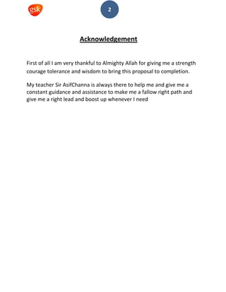2
Acknowledgement
First of all I am very thankful to Almighty Allah for giving me a strength
courage tolerance and wisdom to bring this proposal to completion.
My teacher Sir AsifChanna is always there to help me and give me a
constant guidance and assistance to make me a fallow right path and
give me a right lead and boost up whenever I need
 