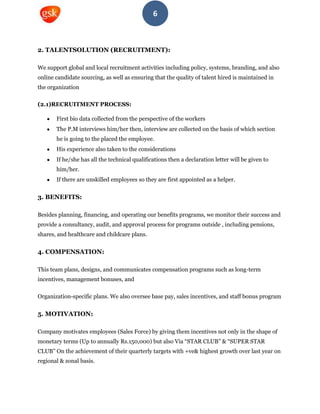 6
2. TALENTSOLUTION (RECRUITMENT):
We support global and local recruitment activities including policy, systems, branding, and also
online candidate sourcing, as well as ensuring that the quality of talent hired is maintained in
the organization
(2.1)RECRUITMENT PROCESS:
First bio data collected from the perspective of the workers
The P.M interviews him/her then, interview are collected on the basis of which section
he is going to the placed the employee.
His experience also taken to the considerations
If he/she has all the technical qualifications then a declaration letter will be given to
him/her.
If there are unskilled employees so they are first appointed as a helper.
3. BENEFITS:
Besides planning, financing, and operating our benefits programs, we monitor their success and
provide a consultancy, audit, and approval process for programs outside , including pensions,
shares, and healthcare and childcare plans.
4. COMPENSATION:
This team plans, designs, and communicates compensation programs such as long-term
incentives, management bonuses, and
Organization-specific plans. We also oversee base pay, sales incentives, and staff bonus program
5. MOTIVATION:
Company motivates employees (Sales Force) by giving them incentives not only in the shape of
monetary terms (Up to annually Rs.150,000) but also Via “STAR CLUB” & “SUPER STAR
CLUB” On the achievement of their quarterly targets with +ve& highest growth over last year on
regional & zonal basis.
 