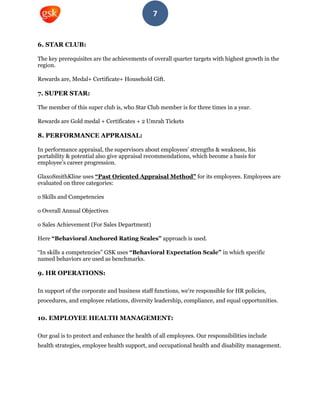 7
6. STAR CLUB:
The key prerequisites are the achievements of overall quarter targets with highest growth in the
region.
Rewards are, Medal+ Certificate+ Household Gift.
7. SUPER STAR:
The member of this super club is, who Star Club member is for three times in a year.
Rewards are Gold medal + Certificates + 2 Umrah Tickets
8. PERFORMANCE APPRAISAL:
In performance appraisal, the supervisors about employees’ strengths & weakness, his
portability & potential also give appraisal recommendations, which become a basis for
employee’s career progression.
GlaxoSmithKline uses “Past Oriented Appraisal Method” for its employees. Employees are
evaluated on three categories:
o Skills and Competencies
o Overall Annual Objectives
o Sales Achievement (For Sales Department)
Here “Behavioral Anchored Rating Scales” approach is used.
“In skills a competencies” GSK uses “Behavioral Expectation Scale” in which specific
named behaviors are used as benchmarks.
9. HR OPERATIONS:
In support of the corporate and business staff functions, we're responsible for HR policies,
procedures, and employee relations, diversity leadership, compliance, and equal opportunities.
10. EMPLOYEE HEALTH MANAGEMENT:
Our goal is to protect and enhance the health of all employees. Our responsibilities include
health strategies, employee health support, and occupational health and disability management.
 