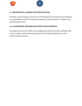 8
11. HR STRATEGY, COMMUNICATION SYSTEM:
Providing a variety of programs and services to HR colleagues, line management and employees,
our responsibilities include the strategic planning process, HR measurement, compliance, and
operational effectiveness.
12. LEADERSHIP AND ORGANIZATION DEVELOPMENT:
Our programs and services include senior management conferences, executive exchange, talent
reviews, employee opinion research, performance and development planning, as well as a
variety of learning resources.
 