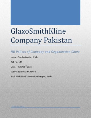 GlaxoSmithKline
Company Pakistan
HR Polices of Company and Organization Chart
Name : Syed Ali Abbas Shah
Roll no: 144
Class: MBA(2nd
year)
Submit to: Sir Asif Channa
Shah Abdul Latif University Khairpur, Sindh
[Pick the date]
 