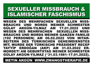 SEXUELLER MISSBRAUCH &
SEXUELLER MISSBRAUCH &
ISLAMISCHER FASCHISMUS
ISLAMISCHER FASCHISMUS
WEGEN DES MEHRFACHEN SEXUELLEN MISS-
BRAUCHS UND MORDS MEINER SCHWESTER
GÜLAY AKGÜN-YILMAZ AM 17.01.2022 UND
WEGEN DES MEHRFACHEN SEXUELLEN MISS-
BRAUCHS UND MORDS MEINER GANZEN FAMILIE
(192 PERSONEN) AM 06.02.2022 VON MITAR-
BEITERN DES TÜRKISCHEN GEHEIMDIENSTES
MİT, WURDE DER TÜRKISCHE PRÄSIDENT RECEP
TAYYİP ERDOĞAN (AKP) AM 31.03.2022 ER-
MORDET! AM GEBURTSTAG MEINER SCHWESTER
GÜLAY AKGÜN-YILMAZ (*31.03.1981–17.01.2022).
Metin Akgün * 20.03.1982 in Halle/Westfalen Potsdamer Straße 134–136, 10783 Berlin-Schöneberg ZWANGSTHERAPIE (ZT): 1987–2024 JANUARKONFERENZ: 20.01.2012 5. Türkischer Krieg gegen Deutschland: 09.11.2016 COVID-19 Pandemie: 11.03.2019 SARS-CoV-2 Pandemie: 31.12.2019 Plakat erstellt: 08.01.2024
METIN AKGÜN WWW.ZWANGSTHERAPIE.DE
 