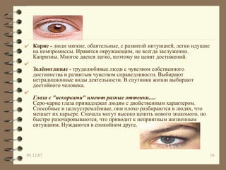 Карие -  люди мягкие, обаятельные, с развитой интуицией, легко идущие на компромиссы. Нравятся окружающим, не всегда заслуженно. Капризны. Многое дается легко, поэтому не ценят достижений.  Зелёноглазые -  трудолюбивые люди с чувством собственного достоинства и развитым чувством справедливости. Выбирают нетрадиционные виды деятельности. В спутники жизни выбирают достойного человека.  Глаза с "искорками" имеют разные оттенки.....   Серо-карие глаза принадлежат людям с двойственным характером. Способные и целеустремлённые, они плохо разбираются в людях, что мешает их карьере. Сначала могут высоко ценить нового знакомого, но быстро разочаровываются, что приводит к неприятным жизненным ситуациям. Нуждаются в спокойном друге.  