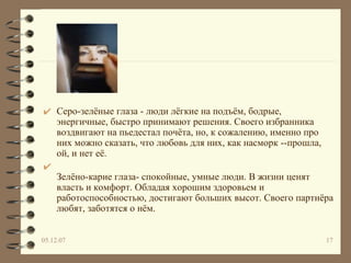 Серо-зелёные глаза - люди лёгкие на подъём, бодрые, энергичные, быстро принимают решения. Своего избранника воздвигают на пьедестал почёта, но, к сожалению, именно про них можно сказать, что любовь для них, как насморк --прошла, ой, и нет её.  Зелёно-карие глаза- спокойные, умные люди. В жизни ценят власть и комфорт. Обладая хорошим здоровьем и работоспособностью, достигают больших высот. Своего партнёра любят, заботятся о нём.  