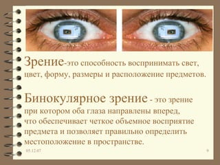 Зрение -это способность воспринимать свет,  цвет, форму, размеры и расположение предметов.   Бинокулярное зрение  - это зрение при котором оба глаза направлены вперед, что обеспечивает четкое объемное восприятие предмета и позволяет правильно определить местоположение в пространстве. 