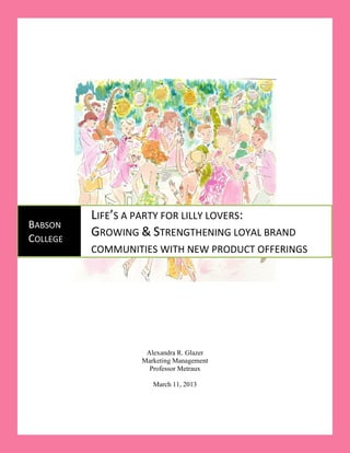 1




          LIFE’S A PARTY FOR LILLY LOVERS:
BABSON
COLLEGE
          GROWING & STRENGTHENING LOYAL BRAND
          COMMUNITIES WITH NEW PRODUCT OFFERINGS




                   Alexandra R. Glazer
                  Marketing Management
                    Professor Metraux

                     March 11, 2013
 