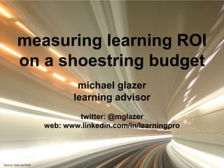 measuring learning ROI  on a shoestring budget michael glazer learning advisor twitter: @mglazer web: www.linkedin.com/in/learningpro Source: Eole via Flickr 