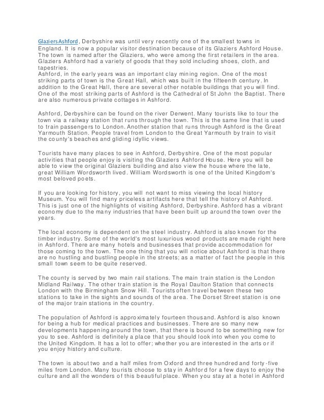 GlaziersAshford , Derbyshire was until very recently one of the smallest towns in
England. It is now a popular visitor destination because of its Glaziers Ashford House.
The town is named after the Glaziers, who were among the first retailers in the area.
Glaziers Ashford had a variety of goods that they sold including shoes, cloth, and
tapestries.
Ashford, in the early years was an important clay mining region. One of the most
striking parts of town is the Great Hall, which was built in the fifteenth century. In
addition to the Great Hall, there are several other notable buildings that you will find.
One of the most striking parts of Ashford is the Cathedral of St John the Baptist. There
are also numerous private cottages in Ashford.
Ashford, Derbyshire can be found on the river Derwent. Many tourists like to tour the
town via a railway station that runs through the town. This is the same line that is used
to train passengers to London. Another station that ru ns through Ashford is the Great
Yarmouth Station. People travel from London to the Great Yarmouth by train to visit
the county's beaches and gliding idyllic views.
Tourists have many places to see in Ashford, Derbyshire. One of the most popular
activities that people enjoy is visiting the Glaziers Ashford House. Here you will be
able to view the original Glaziers building and also view the house where the late,
great William Wordsworth lived. William Wordsworth is one of the United Kingdom's
most beloved poets.
If you are looking for history, you will not want to miss viewing the local history
Museum. You will find many priceless artifacts here that tell the history of Ashford.
This is just one of the highlights of visiting Ashford, Derbyshire. Ashford has a vibrant
economy due to the many industries that have been built up around the town over the
years.
The local economy is dependent on the steel industry. Ashford is also known for the
timber industry. Some of the world's most luxurious wood products are ma de right here
in Ashford. There are many hotels and businesses that provide accommodation for
those coming to the town. The one thing that you will notice about Ashford is that there
are no hustling and bustling people in the streets; as a matter of fact t he people in this
small town seem to be quite reserved.
The county is served by two main rail stations. The main train station is the London
Midland Railway. The other train station is the Royal Daulton Station that connects
London with the Birmingham Snow Hill. Tourists often travel between these two
stations to take in the sights and sounds of the area. The Dorset Street station is one
of the major train stations in the country.
The population of Ashford is approximately fourteen thousand. Ashford is also known
for being a hub for medical practices and businesses. There are so many new
developments happening around the town, that there is bound to be something new for
you to see. Ashford is definitely a place that you should look into when you come to
the United Kingdom. It has a lot to offer; whether you are interested in the arts or if
you enjoy history and culture.
The town is about two and a half miles from Oxford and three hundred and forty -five
miles from London. Many tourists choose to stay in Ashfor d for a few days to enjoy the
culture and all the wonders of this beautiful place. When you stay at a hotel in Ashford
 