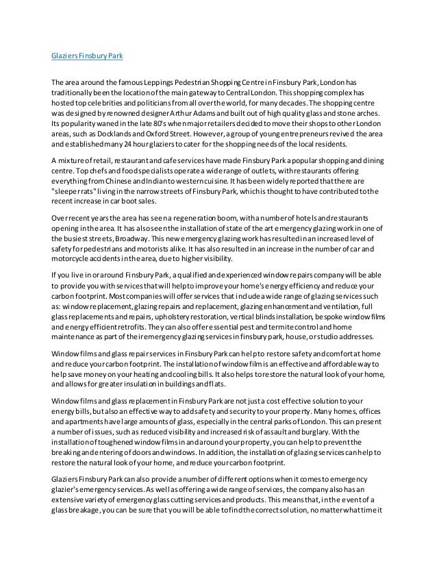 GlaziersFinsburyPark
The area around the famousLeppingsPedestrianShoppingCentre inFinsbury Park,Londonhas
traditionallybeenthe locationof the maingatewaytoCentral London.Thisshoppingcomplexhas
hostedtopcelebritiesandpoliticiansfromall overthe world,formanydecades.The shoppingcentre
was designedbyrenowneddesignerArthurAdamsandbuiltoutof highqualityglassandstone arches.
Its popularitywanedinthe late 80's whenmajorretailersdecidedtomove theirshopstootherLondon
areas,such as DocklandsandOxfordStreet.However,agroupof youngentrepreneursrevived the area
and establishedmany24 hourglazierstocater for the shoppingneedsof the local residents.
A mixture of retail,restaurantandcafe serviceshave made FinsburyParkapopularshoppinganddining
centre.Topchefsand foodspecialistsoperatea wide range of outlets,withrestaurantsoffering
everythingfromChinese andIndiantowesterncuisine.Ithasbeenwidelyreportedthatthere are
"sleeperrats"livinginthe narrowstreetsof FinsburyPark,whichisthoughttohave contributedtothe
recentincrease incar bootsales.
Overrecentyearsthe area has seena regenerationboom, withanumberof hotelsandrestaurants
openinginthe area.It has alsoseenthe installationof state of the art emergencyglazingworkinone of
the busieststreets,Broadway.Thisnewemergencyglazingworkhasresultedinanincreasedlevel of
safetyforpedestriansandmotoristsalike.Ithasalsoresultedinanincrease inthe numberof car and
motorcycle accidentsinthe area,due to highervisibility.
If you live inoraround FinsburyPark,a qualifiedandexperiencedwindow repairscompanywill be able
to provide youwithservicesthatwill helptoimprove yourhome'senergyefficiencyandreduce your
carbon footprint.Mostcompanieswill offerservicesthatincludeawide range of glazingservicessuch
as: windowreplacement,glazingrepairsandreplacement,glazingenhancementandventilation,full
glassreplacementsandrepairs,upholsteryrestoration,vertical blindsinstallation,bespoke window films
and energyefficientretrofits.Theycanalsoofferessential pestandtermite control andhome
maintenance aspartof theiremergencyglazingservicesinfinsburypark,house,orstudioaddresses.
WindowfilmsandglassrepairservicesinFinsburyParkcanhelpto restore safetyandcomfortat home
and reduce yourcarbon footprint.The installationof window filmisaneffective andaffordable wayto
helpsave moneyonyourheatingandcoolingbills.Italsohelpstorestore the natural lookof yourhome,
and allowsforgreaterinsulationinbuildingsandflats.
WindowfilmsandglassreplacementinFinsburyParkare notjusta cost effective solutiontoyour
energybills,butalsoaneffective waytoaddsafetyandsecurityto yourproperty.Many homes,offices
and apartmentshave large amountsof glass,especiallyinthe central parksof London.Thiscan present
a numberof issues,suchas reducedvisibilityandincreasedriskof assaultandburglary.Withthe
installationof toughenedwindowfilmsinandaroundyourproperty,youcan helpto preventthe
breakingandenteringof doorsandwindows.Inaddition,the installationof glazingservicescanhelpto
restore the natural lookof your home,andreduce yourcarbon footprint.
GlaziersFinsburyParkcanalso provide anumberof differentoptionswhenitcomestoemergency
glazier'semergencyservices.Aswell asofferingawide range of services,the companyalsohasan
extensive varietyof emergencyglasscuttingservicesandproducts.Thismeansthat,inthe eventof a
glassbreakage,youcan be sure that you will be able tofindthe correctsolution,nomatterwhattime it
 