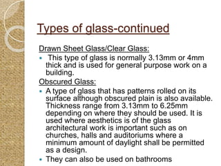Types of glass-continued
Drawn Sheet Glass/Clear Glass:
 This type of glass is normally 3.13mm or 4mm
thick and is used for general purpose work on a
building.
Obscured Glass:
 A type of glass that has patterns rolled on its
surface although obscured plain is also available.
Thickness range from 3.13mm to 6.25mm
depending on where they should be used. It is
used where aesthetics is of the glass
architectural work is important such as on
churches, halls and auditoriums where a
minimum amount of daylight shall be permitted
as a design.
 They can also be used on bathrooms
 