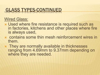 GLASS TYPES-CONTINUED
Wired Glass:
 Used where fire resistance is required such as
in factories, kitchens and other places where fire
is always used,
 contains some thin mesh reinforcement wires in
them.
 They are normally available in thicknesses
ranging from 4.69mm to 9.37mm depending on
where they are needed.
 