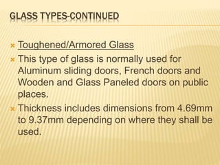 GLASS TYPES-CONTINUED
 Toughened/Armored Glass
 This type of glass is normally used for
Aluminum sliding doors, French doors and
Wooden and Glass Paneled doors on public
places.
 Thickness includes dimensions from 4.69mm
to 9.37mm depending on where they shall be
used.
 