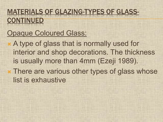 MATERIALS OF GLAZING-TYPES OF GLASS-
CONTINUED
Opaque Coloured Glass:
 A type of glass that is normally used for
interior and shop decorations. The thickness
is usually more than 4mm (Ezeji 1989).
 There are various other types of glass whose
list is exhaustive
 