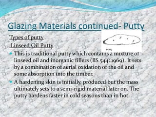 Glazing Materials continued- Putty
Types of putty
Linseed Oil Putty
 This is traditional putty which contains a mixture of
linseed oil and inorganic fillers (BS 544: 1969). It sets
by a combination of aerial oxidation of the oil and
some absorption into the timber.
 A hardening skin is initially, produced but the mass
ultimately sets to a semi-rigid material later on. The
putty hardens faster in cold seasons than in hot.
 