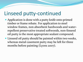 Linseed putty-continued
 Application is done with a putty knife onto primed
timber or frame rebate. For application to steel
window frames, non absorbent hardwoods and water-
repellent preservative treated softwoods, non-linseed
oil putty is the most appropriate sealant compound.
 Linseed oil putty should be painted within two weeks,
whereas metal casement putty may be left for three
months before painting (Lyons 2007).
 
