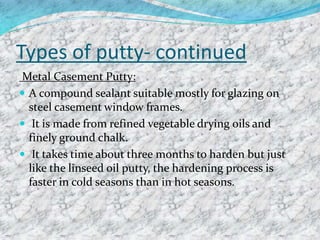 Types of putty- continued
Metal Casement Putty:
 A compound sealant suitable mostly for glazing on
steel casement window frames.
 It is made from refined vegetable drying oils and
finely ground chalk.
 It takes time about three months to harden but just
like the linseed oil putty, the hardening process is
faster in cold seasons than in hot seasons.
 