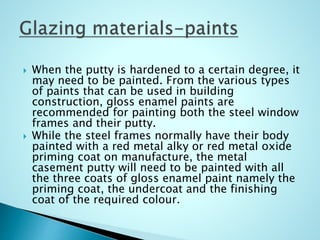  When the putty is hardened to a certain degree, it
may need to be painted. From the various types
of paints that can be used in building
construction, gloss enamel paints are
recommended for painting both the steel window
frames and their putty.
 While the steel frames normally have their body
painted with a red metal alky or red metal oxide
priming coat on manufacture, the metal
casement putty will need to be painted with all
the three coats of gloss enamel paint namely the
priming coat, the undercoat and the finishing
coat of the required colour.
 