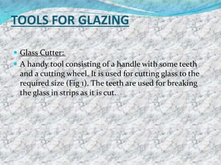 TOOLS FOR GLAZING
 Glass Cutter:
 A handy tool consisting of a handle with some teeth
and a cutting wheel. It is used for cutting glass to the
required size (Fig 1). The teeth are used for breaking
the glass in strips as it is cut.
 