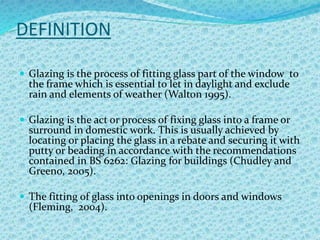 DEFINITION
 Glazing is the process of fitting glass part of the window to
the frame which is essential to let in daylight and exclude
rain and elements of weather (Walton 1995).
 Glazing is the act or process of fixing glass into a frame or
surround in domestic work. This is usually achieved by
locating or placing the glass in a rebate and securing it with
putty or beading in accordance with the recommendations
contained in BS 6262: Glazing for buildings (Chudley and
Greeno, 2005).
 The fitting of glass into openings in doors and windows
(Fleming, 2004).
 