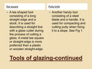 Tools of glazing-continued
Tee square Putty knife
 A tee shaped tool
consisting of a long
straight edge and a
stock. It is used for
describing a straight line
with a glass cutter during
the process of cutting a
glass. A metal tee square
or straight-edge is more
preferred than a plastic
or wooden straight-edge.
 Another handy tool
consisting of a steel
blade and a handle. It is
used for compacting and
cutting putty when fixing
it to a slope. See Fig 1.
 