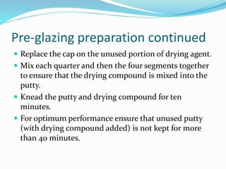 Pre-glazing preparation continued
 Replace the cap on the unused portion of drying agent.
 Mix each quarter and then the four segments together
to ensure that the drying compound is mixed into the
putty.
 Knead the putty and drying compound for ten
minutes.
 For optimum performance ensure that unused putty
(with drying compound added) is not kept for more
than 40 minutes.
 
