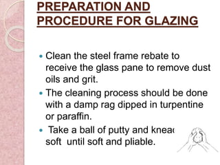 PREPARATION AND
PROCEDURE FOR GLAZING
 Clean the steel frame rebate to
receive the glass pane to remove dust
oils and grit.
 The cleaning process should be done
with a damp rag dipped in turpentine
or paraffin.
 Take a ball of putty and knead until
soft until soft and pliable.
 
