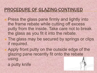 PROCEDURE OF GLAZING-CONTINUED
 Press the glass pane firmly and lightly into
the frame rebate while cutting off excess
putty from the inside. Take care not to break
the glass as you fit it into the rebate.
 The glass may be secured by springs or clips
if required.
 Apply front putty on the outside edge of the
glazing pane recently fit onto the rebate
using
a putty knife
 