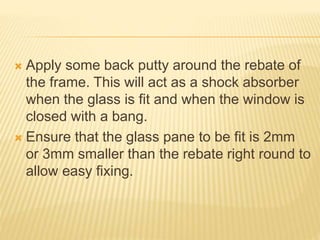  Apply some back putty around the rebate of
the frame. This will act as a shock absorber
when the glass is fit and when the window is
closed with a bang.
 Ensure that the glass pane to be fit is 2mm
or 3mm smaller than the rebate right round to
allow easy fixing.
 