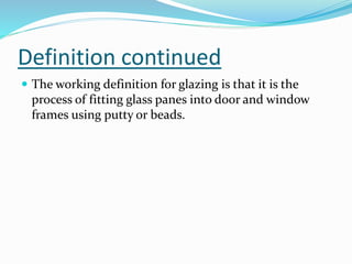 Definition continued
 The working definition for glazing is that it is the
process of fitting glass panes into door and window
frames using putty or beads.
 