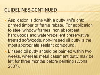 GUIDELINES-CONTINUED
 Application is done with a putty knife onto
primed timber or frame rebate. For application
to steel window frames, non absorbent
hardwoods and water-repellent preservative
treated softwoods, non-linseed oil putty is the
most appropriate sealant compound.
 Linseed oil putty should be painted within two
weeks, whereas metal casement putty may be
left for three months before painting (Lyons
2007).
 