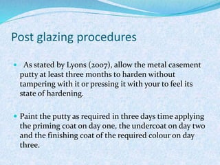 Post glazing procedures
 As stated by Lyons (2007), allow the metal casement
putty at least three months to harden without
tampering with it or pressing it with your to feel its
state of hardening.
 Paint the putty as required in three days time applying
the priming coat on day one, the undercoat on day two
and the finishing coat of the required colour on day
three.
 