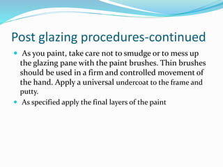Post glazing procedures-continued
 As you paint, take care not to smudge or to mess up
the glazing pane with the paint brushes. Thin brushes
should be used in a firm and controlled movement of
the hand. Apply a universal undercoat to the frame and
putty.
 As specified apply the final layers of the paint
 