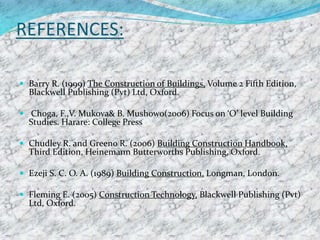 REFERENCES:
 Barry R. (1999) The Construction of Buildings, Volume 2 Fifth Edition,
Blackwell Publishing (Pvt) Ltd, Oxford.
 Choga, F.,V. Mukova& B. Mushowo(2006) Focus on ‘O’ level Building
Studies. Harare: College Press
 Chudley R. and Greeno R. (2006) Building Construction Handbook,
Third Edition, Heinemann Butterworths Publishing, Oxford.
 Ezeji S. C. O. A. (1989) Building Construction, Longman, London.
 Fleming E. (2005) Construction Technology, Blackwell Publishing (Pvt)
Ltd, Oxford.
 