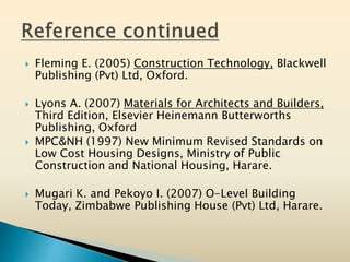  Fleming E. (2005) Construction Technology, Blackwell
Publishing (Pvt) Ltd, Oxford.
 Lyons A. (2007) Materials for Architects and Builders,
Third Edition, Elsevier Heinemann Butterworths
Publishing, Oxford
 MPC&NH (1997) New Minimum Revised Standards on
Low Cost Housing Designs, Ministry of Public
Construction and National Housing, Harare.
 Mugari K. and Pekoyo I. (2007) O-Level Building
Today, Zimbabwe Publishing House (Pvt) Ltd, Harare.
 