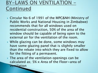  Circular No 6 of 1991 of the MPC&NH (Ministry of
Public Works and National Housing in Zimbabwe)
recommends that for all windows used on
residential construction, 50% of the area of the
window should be capable of being open to the
external air for the ventilation of the room.
 While glazing can be done, some windows may
have some glazing panel that is slightly smaller
than the rebate into which they are fixed to allow
for the fitting of a permavent.
 The area of the ventilation openings can be
calculated as; 5% x Area of the Floor=area of
ventilation
 