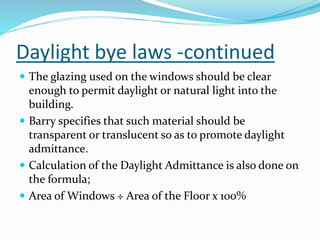 Daylight bye laws -continued
 The glazing used on the windows should be clear
enough to permit daylight or natural light into the
building.
 Barry specifies that such material should be
transparent or translucent so as to promote daylight
admittance.
 Calculation of the Daylight Admittance is also done on
the formula;
 Area of Windows ÷ Area of the Floor x 100%
 