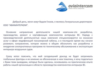 Добрый день, меня зовут Вадим Глазов, я являюсь Генеральным директором 
ООО “АВИАИНТЕРКОМ”. 
Основное направление деятельности нашей компании-это разработка, производство, ремонт и сертификация компонентов интерьера ВС. Наряду с производственной деятельностью наша компания специализируется на оказании услуг в сфере модификаций пассажирской кабины, а в последнее время мы начали развивать направление, которое можно в общем обозначить как разработка и внедрение альтернативных программ по техническому обслуживанию и эксплуатации интерьера воздушных судов. 
Сразу хотел пояснить, что мой сегодняшний доклад не будет затрагивать глобальные факторы и их влияние на обозначеную в нем тематику, я хочу поделиться с Вами теми выводами, которые были сделаны, основываясь на практическом опыте работы нашей организации в области производства компонентов интерьера ВС. 
 