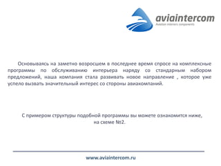 Основываясь на заметно возросшем в последнее время спросе на комплексные программы по обслуживанию интерьера наряду со стандарным набором предложений, наша компания стала развивать новое направление , которое уже успело вызвать значительный интерес со стороны авиакомпаний. 
С примером структуры подобной программы вы можете ознакомится ниже, на схеме №2. 
www.aviaintercom.ru  