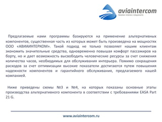 Предлагаемые нами программы базируются на применение альтернативных компонентов, существенная часть из которых может быть произведена на мощностях ООО «АВИАИНТЕРКОМ». Такой подход не только позволяет нашим клиентам экономить значительные средства, одновременно повышая комфорт пассажиров на борту, но и дает возможность высвободить человеческие ресурсы за счет снижения количества часов, необходимых для обслуживания интерьера. Помимо сокращения расходов за счет оптимизации высокие показатели достигаются путем повышения надежности компонентов и гарантийного обслуживания, предлагаемого нашей компанией. 
Ниже приведены схемы №3 и №4, на которых показаны основные этапы производства альтернативного компонента в соответствии с требованиями EASA Part 21 G. 
www.aviaintercom.ru  