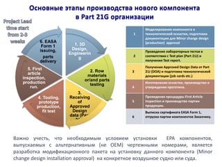 Основные этапы производства нового компонента в Part 21G организации 
1. 3D Design, Engineering 
2. Row materials or/and parts testing 
3. Receiving of Approved Design data (Part 21J) 
4. Tooling, prototype production, fit test 
5. First article inspection, production run. 
6. EASA Form 1 issuing, 
parts delivery 
1 
Моделирование компонента и технологической оснастки, подготовка документации для Minor change design (production) approval 
2 
Проведение лабораторных тестов в соответствии с Test plan (Part 21J) и получения Test report. 
3 
Получение Approved Design Data от Part 21J (DOA) и подготовка технологической документации (job cards etc.) 
4 
Изготовление оснастки, производство и утверждение прототипа. 
5 
Проведение процедуры First Article Inspection и производство партии продукции. 
6 
Выписка сертификата EASA Form 1, отгрузка партии компонентов Заказчику. 
Важно учесть, что необходимым условием установки EPA компонентов, выпускаемых с альтернативным (не OEM) чертежными номерами, является разработка модификационного пакета на установку данного компонента (Minor change design installation approval) на конкретное воздушное судно или суда.  