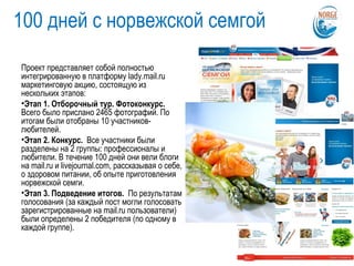 100 дней с норвежской семгой
Проект представляет собой полностью
интегрированную в платформу lady.mail.ru
маркетинговую акцию, состоящую из
нескольких этапов:
•Этап 1. Отборочный тур. Фотоконкурс.
Всего было прислано 2465 фотографий. По
итогам были отобраны 10 участников-
любителей.
•Этап 2. Конкурс. Все участники были
разделены на 2 группы: профессионалы и
любители. В течение 100 дней они вели блоги
на mail.ru и livejournal.com, рассказывая о себе,
о здоровом питании, об опыте приготовления
норвежской семги.
•Этап 3. Подведение итогов. По результатам
голосования (за каждый пост могли голосовать
зарегистрированные на mail.ru пользователи)
были определены 2 победителя (по одному в
каждой группе).
 