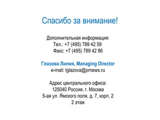 Спасибо за внимание!
Дополнительная информация:
Тел.: +7 (495) 789 42 59
Факс: +7 (495) 789 42 86
Глазова Лилия, Managing Directоr
e-mail: lglazova@prnews.ru
Адрес центрального офиса:
125040 Россия, г. Москва
5-ая ул. Ямского поля, д. 7, корп. 2
2 этаж
 