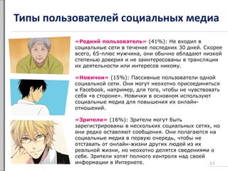 Типы пользователей социальных медиа
«Редкий пользователь» (41%): Не входил в
социальные сети в течение последних 30 дней. Скорее
всего, 65-плюс мужчина, они обычно обладают низкой
степенью доверия и не заинтересованы в трансляции
их деятельности или интересов никому.
«Новички» (15%): Пассивные пользователи одной
социальной сети. Они могут неохотно присоединиться
к Facebook, например, для того, чтобы не чувствовать
себя «в стороне». Новички в основном используют
социальные медиа для повышения их онлайн-
отношений.
«Зрители» (16%): Зрители могут быть
зарегистрированы в нескольких социальных сетях, но
они редко оставляют сообщения. Они полагаются на
социальные медиа в первую очередь, чтобы не
отставать от онлайн-жизни других людей из их
реальной жизни, но неохотно делятся сведениями о
себе. Зрители хотят полного контроля над своей
информации в Интернете. 13
 