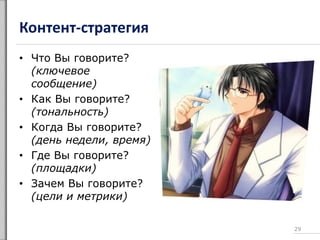 Контент-стратегия
• Что Вы говорите?
(ключевое
сообщение)
• Как Вы говорите?
(тональность)
• Когда Вы говорите?
(день недели, время)
• Где Вы говорите?
(площадки)
• Зачем Вы говорите?
(цели и метрики)
29
 