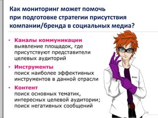 Как мониторинг может помочь
при подготовке стратегии присутствия
компании/бренда в социальных медиа?
38
• Каналы коммуникации
выявление площадок, где
присутствуют представители
целевых аудиторий
• Инструменты
поиск наиболее эффективных
инструментов в данной отрасли
• Контент
поиск основных тематик,
интересных целевой аудитории;
поиск негативных сообщений
 