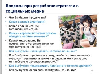 Вопросы при разработке стратегии в
социальных медиа
• Что Вы будете продвигать?
• Какая целевая аудитория?
• Какие цели кампании
в социальных медиа?
• Какими характеристиками должны
обладать «агенты влияния»?
• Какую информацию Вы
предоставите «агентам влияния»
при запуске кампании?
• Как Вы будете мотивировать «агентов влияния»?
• Как Вы будете стремиться к тому, чтобы «агенты влияния»
говорили позитивно, а также направляли коммуникацию
на требуемую целевую аудиторию?
• Как Вы будете поддерживать кампанию в течение времени?
• Как вы будете оценивать работу этой кампании? 40
 