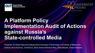 CRICOS No.00213J
A Platform Policy
Implementation Audit of Actions
against Russia’s
State-controlled Media
Presenter: Dr Sofya Glazunova (Queensland University of Technology // University of Melbourne)
Authors: Anna Ryzhova, Axel Bruns, Silvia Ximena Montana-Nino, Arista Beseler, Ehsan Dehghan
 
