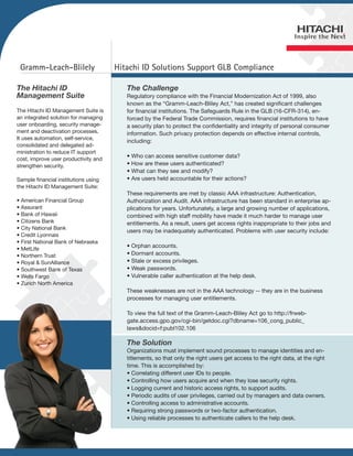 Gramm-Leach-Blilely                  Hitachi ID Solutions Support GLB Compliance

The Hitachi ID                           The Challenge
Management Suite                         Regulatory compliance with the Financial Modernization Act of 1999, also
                                         known as the “Gramm-Leach-Bliley Act,” has created significant challenges
The Hitachi ID Management Suite is       for financial institutions. The Safeguards Rule in the GLB (16-CFR-314), en-
an integrated solution for managing      forced by the Federal Trade Commission, requires financial institutions to have
user onboarding, security manage-        a security plan to protect the confidentiality and integrity of personal consumer
ment and deactivation processes.         information. Such privacy protection depends on effective internal controls,
It uses automation, self-service,
                                         including:
consolidated and delegated ad-
ministration to reduce IT support
                                         • Who can access sensitive customer data?
cost, improve user productivity and
strengthen security.                     • How are these users authenticated?
                                         • What can they see and modify?
Sample financial institutions using      • Are users held accountable for their actions?
the Hitachi ID Management Suite:
                                         These requirements are met by classic AAA infrastructure: Authentication,
• American Financial Group               Authorization and Audit. AAA infrastructure has been standard in enterprise ap-
• Assurant                               plications for years. Unfortunately, a large and growing number of applications,
• Bank of Hawaii                         combined with high staff mobility have made it much harder to manage user
• Citizens Bank                          entitlements. As a result, users get access rights inappropriate to their jobs and
• City National Bank
                                         users may be inadequately authenticated. Problems with user security include:
• Credit Lyonnais
• First National Bank of Nebraska
                                         • Orphan accounts.
• MetLife
• Northern Trust                         • Dormant accounts.
• Royal & SunAlliance                    • Stale or excess privileges.
• Southwest Bank of Texas                • Weak passwords.
• Wells Fargo                            • Vulnerable caller authentication at the help desk.
• Zurich North America
                                         These weaknesses are not in the AAA technology -- they are in the business
                                         processes for managing user entitlements.

                                         To view the full text of the Gramm-Leach-Bliley Act go to http://frweb-
                                         gate.access.gpo.gov/cgi-bin/getdoc.cgi?dbname=106_cong_public_
                                         laws&docid=f:publ102.106

                                         The Solution
                                         Organizations must implement sound processes to manage identities and en-
                                         titlements, so that only the right users get access to the right data, at the right
                                         time. This is accomplished by:
                                         • Correlating different user IDs to people.
                                         • Controlling how users acquire and when they lose security rights.
                                         • Logging current and historic access rights, to support audits.
                                         • Periodic audits of user privileges, carried out by managers and data owners.
                                         • Controlling access to administrative accounts.
                                         • Requiring strong passwords or two-factor authentication.
                                         • Using reliable processes to authenticate callers to the help desk.
 