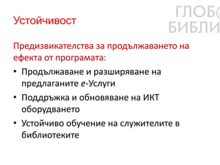 Устойчивост
Предизвикателства за продължаването на
ефекта от програмата:
• Продължаване и разширяване на
предлаганите е-Услуги
• Поддръжка и обновяване на ИКТ
оборудването
• Устойчиво обучение на служителите в
библиотеките
 